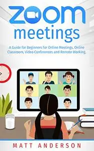 Zoom Meetings: a Guide for Beginners for Online Meetings, Online Classroom, Video Conferences, and Remote Working