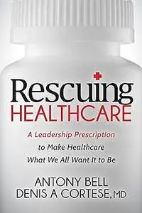 Rescuing Healthcare: A Leadership Prescription to Make Healthcare What We All Want It to Be