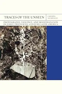 Traces of the Unseen: Photography, Violence, and Modernization in Early Twentieth-Century Latin America (Volume 43)