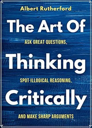 The Art of Thinking Critically: Ask Great Questions, Spot Illogical Reasoning, and Make Sharp Arguments