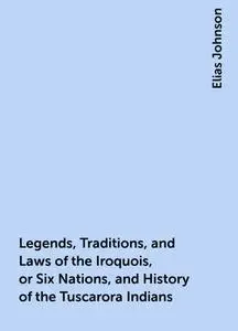 «Legends, Traditions, and Laws of the Iroquois, or Six Nations, and History of the Tuscarora Indians» by Elias Johnson