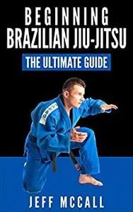 Brazilian Jiu Jitsu: The Ultimate Guide to Beginning BJJ