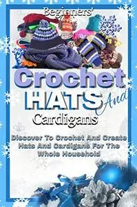 Beginners' Crochet Hats And Cardigans: Discover To Crochet And Create Hats And Cardigans For The Whole Household