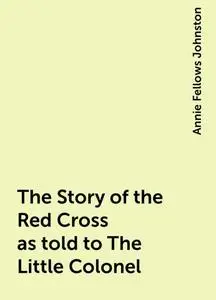 «The Story of the Red Cross as told to The Little Colonel» by Annie Fellows Johnston