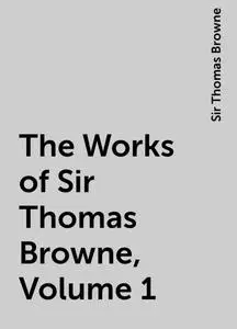 «The Works of Sir Thomas Browne, Volume 1» by Sir Thomas Browne