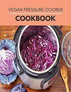 Vegan Pressure Cooker Cookbook: Simple 5-Ingredient Recipes & Perfect Vegan Meals Made Quick and Easy for Your Plant-Based Life