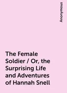 «The Female Soldier / Or, the Surprising Life and Adventures of Hannah Snell» by None