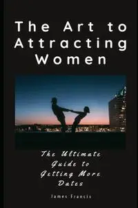 The Art to Attracting Women: The Ultimate Guide to Getting More Dates