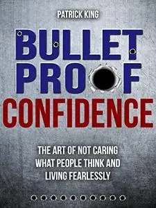 Bulletproof Confidence: The Art of Not Caring What People Think and Living Fearlessly