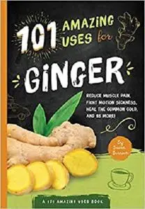 101 Amazing Uses For Ginger: Reduce Muscle Pain, Fight Motion Sickness, Heal the Common Cold and 98 More!