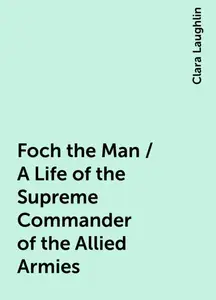 «Foch the Man / A Life of the Supreme Commander of the Allied Armies» by Clara Laughlin