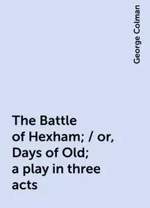 «The Battle of Hexham; / or, Days of Old; a play in three acts» by George Colman