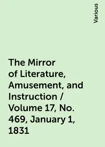 «The Mirror of Literature, Amusement, and Instruction / Volume 17, No. 469, January 1, 1831» by Various