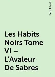 «Les Habits Noirs Tome VI – L’Avaleur De Sabres» by Paul Féval