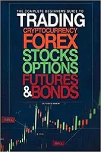 The Complete Beginners Guide to Trading Cryptocurrency, forex, stocks, options, futures, and bonds