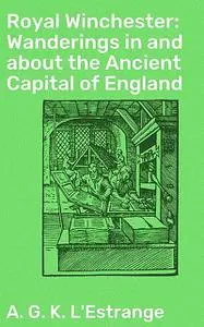 «Royal Winchester: Wanderings in and about the Ancient Capital of England» by A.G. K. L'Estrange