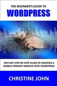 The Beginner's Guide to WordPress: The Easy Step-by-Step Guide to Creating a Mobile-Friendly Website with WordPress