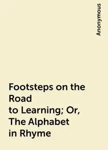 «Footsteps on the Road to Learning; Or, The Alphabet in Rhyme» by None