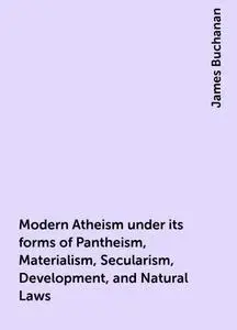 «Modern Atheism under its forms of Pantheism, Materialism, Secularism, Development, and Natural Laws» by James Buchanan