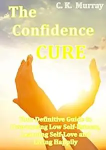 The Confidence Cure: Your Definitive Guide to Overcoming Low Self-Esteem, Learning Self-Love and Living Happily