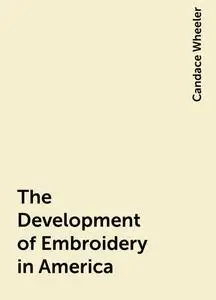 «The Development of Embroidery in America» by Candace Wheeler