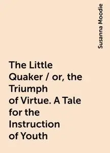 «The Little Quaker / or, the Triumph of Virtue. A Tale for the Instruction of Youth» by Susanna Moodie