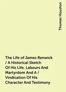 «The Life of James Renwick / A Historical Sketch Of His Life, Labours And Martyrdom And A / Vindication Of His Character