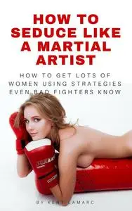 «How to Seduce Like a Martial Artist» by Kent Lamarc