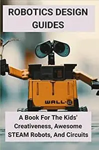 Robotics Design Guides: A Book For The Kids' Creativeness, Awesome STEAM Robots, And Circuits