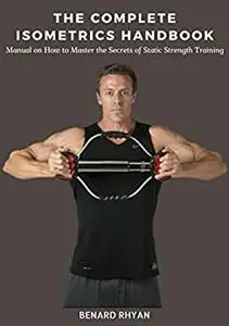 The Complete Isometrics Handbook: Manual on How to Master the Secrets of Static Strength Training