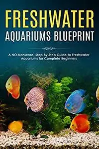 Freshwater Aquariums Blueprint: A NO-Nonsense, Step-By-Step Guide to Freshwater Aquariums for Complete Beginners