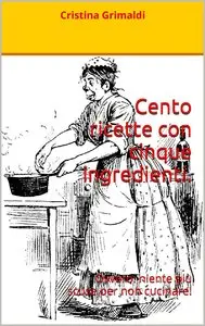 Cristina Grimaldi - Cento ricette con cinque ingredienti. Ovvero: niente più scuse per non cucinare!