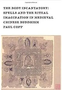 The Body Incantatory: Spells and the Ritual Imagination in Medieval Chinese Buddhism