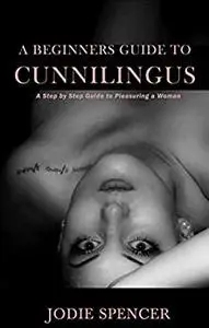 A BEGINNERS GUIDE TO CUNNILINGUS: A Step by Step Guide to Pleasuring a Woman