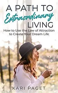 A Path to Extraordinary Living: How to Use the Law of Attraction to Create Your Dream Life