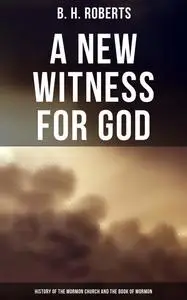 «A New Witness for God: History of the Mormon Church and the Book of Mormon» by B.H.Roberts