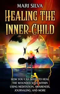 Healing the Inner Child: How You Can Begin to Heal the Wounded Soul Within Using Meditation, Awareness, and More