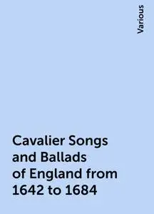 «Cavalier Songs and Ballads of England from 1642 to 1684» by Various
