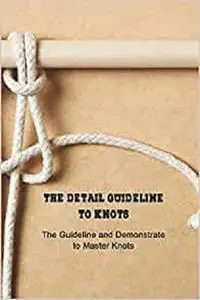 The Detail Guideline to Knots: The Guideline and Demonstrate to Master Knots: Basic Knots Guide