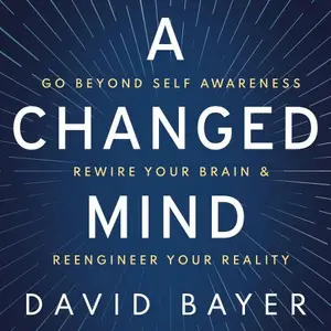 A Changed Mind: Go Beyond Self Awareness, Rewire Your Brain & Reengineer Your Reality