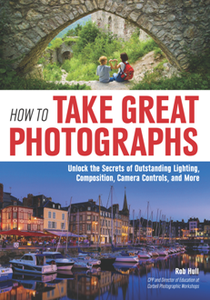 How to Take Great Photographs : Unlock the Secrets of Outstanding Lighting, Composition, Camera Controls, and More