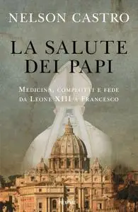Nelson Castro - La salute dei papi. Medicina, complotti e fede da Leone XIII a Francesco