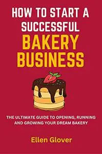 How to Start a Successful Bakery Business: The Ultimate Guide to Opening, Running and Growing Your Dream Bakery