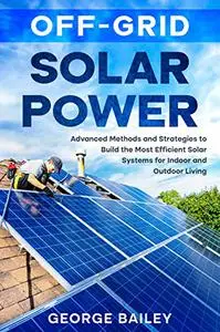 Off-Grid Solar Power: Advanced Methods and Strategies to Build the Most Efficient Solar Systems for Indoor and Outdoor Living