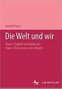 Die Welt und wir: Zweiter Band: Subjekt und Objekt der Praxis. Zweiter Teil: Die Grenzen einer Absicht