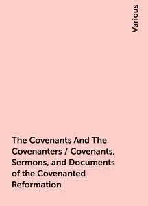 «The Covenants And The Covenanters / Covenants, Sermons, and Documents of the Covenanted Reformation» by Various