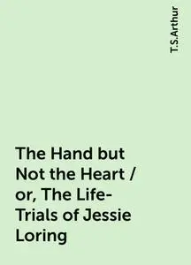 «The Hand but Not the Heart / or, The Life-Trials of Jessie Loring» by T.S.Arthur