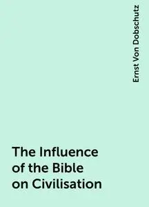 «The Influence of the Bible on Civilisation» by Ernst Von Dobschutz
