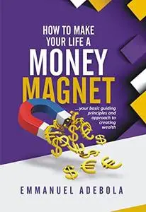 HOW TO MAKE YOUR LIFE A MONEY MAGNET: ...your basic guiding principles and approach to creating wealth