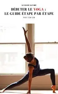 Débuter le Yoga : Le Guide étape par étape: Le Guide du débutant en yoga